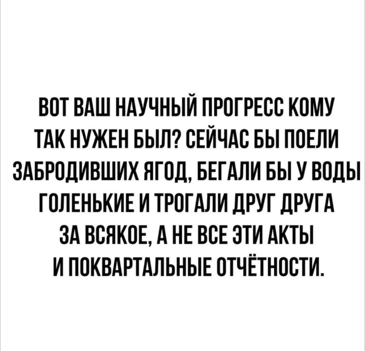 ВОТ ВАШ НАУЧНЫЙ ПРОГРЕСС КОМУ ТАК НУЖЕН БЫЛ? СЕЙЧАС БЫ ПОЕЛИ ЗАБРОДИВШИХ ЯГОД, БЕГАЛИ БЫ У ВОДЫ ГОЛЕНЬКИЕ И ТРОГАЛИ ДРУГ ДРУГА ЗА ВСЯКОЕ, А НЕ ВСЕ ЭТИ АКТЫ И ПОКВАРТАЛЬНЫЕ ОТЧЁТНОСТИ.