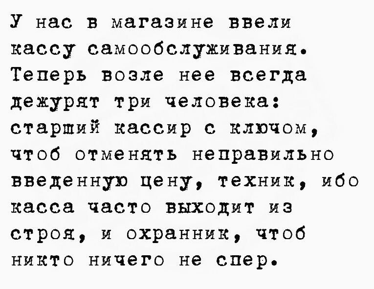 У нас в магазине ввели кассу самообслуживания. Теперь возле нее всегда дежурят три человека: старший кассир с ключом, чтобы отменять неправильно введённую цену, техник, ибо касса часто выходит из строя, и охранник, чтоб никто ничего не спер.