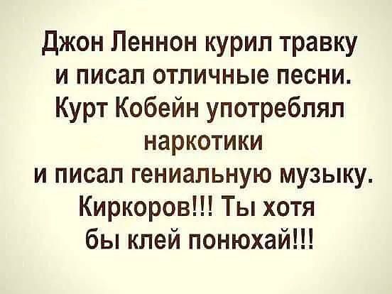 Джон Леннон курил травку и писал отличные песни. Курт Кобейн употреблял наркотики и писал гениальную музыку. Киркоров!!! Ты хотя бы бы клеи понюхай!!!