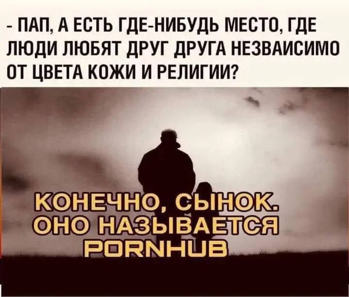 - Пап, а есть где-нибудь место, где люди любят друг друга независимо от цвета кожи и религии?
Конечно, сынок. Оно называется PORNHUB