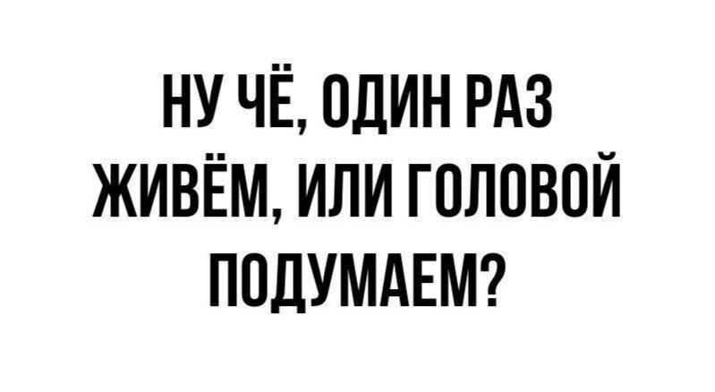 Ну чё, один раз живём, или головой подумаем?