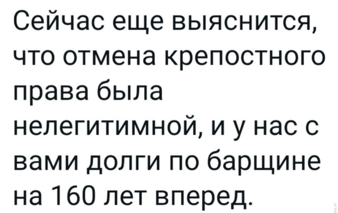 Сейчас еще выяснится, что отмена крепостного права была нелегитимной, и у нас с вами долги по барщине на 160 лет вперед.