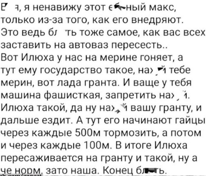 Я ненавижу этот ё**ый макс, только из-за того, как его внедряют. Это ведь тоже самое, как вас заставить на автоВАЗ пересесть. Вот Илюха у нас на мерине гоняет, а тут ему государство такое, на х** тебе мерин, вот Лада Гранта. И вашу машину фашистская, запретить на, Илюха такой, да ну наф, вашу гранту, и дальше ездит. А тут его тормозят гайцы через каждые 500м, а потом через 100м. В итоге Илюха пересаживается на гранту. Конец блядь.