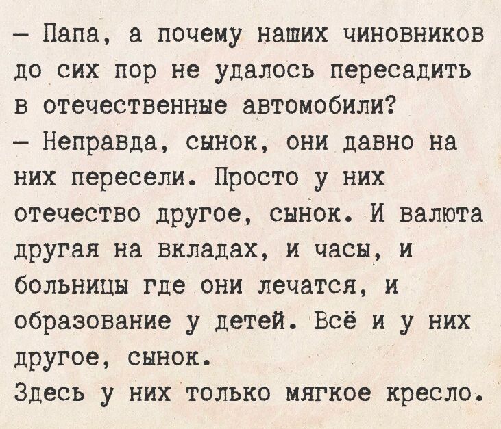 - Папа, а почему наших чиновников до сих пор не удалось пересадить в отечественные автомобили? - Неправда, сынок, они давно на них пересели. Просто у них отчество другое, сынок. И валюта другая на вкладах, и часы, и больницы где они лечатся, и образование у детей. Всё и у них другое, сынок. Здесь у них только мягкое кресло.
