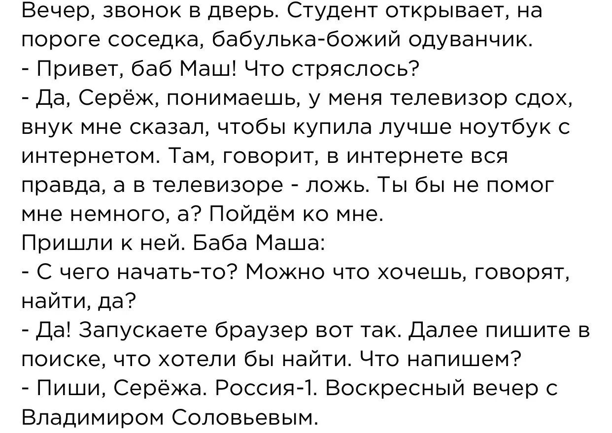 Вечер, звонок в дверь. Студент открывает, на пороге соседка, бабулька-божий одуванчик. - Привет, баб Маша! Что стряслось? - Да, Серёж, понимаешь, у меня телевизор слох, внуч мне сказал, чтобы купила лучше ноутбук с интернетом. Там, говорит, в интернете вся правда, а в телевизоре — ложь. Ты бы не помог мне немного, а? Пойдём ко мне. Пришла к ней. Баба Маша: - С чего начать-то? Можно что хочешь, говорит, найти, да? - Да! Запускаете браузер вот так. Далее пишите в поиске, что хотели бы найти. Что напишем? - Пиши, Серёжa. Россия-1. Воскресный вечер с Владимиром Соловьёвым.