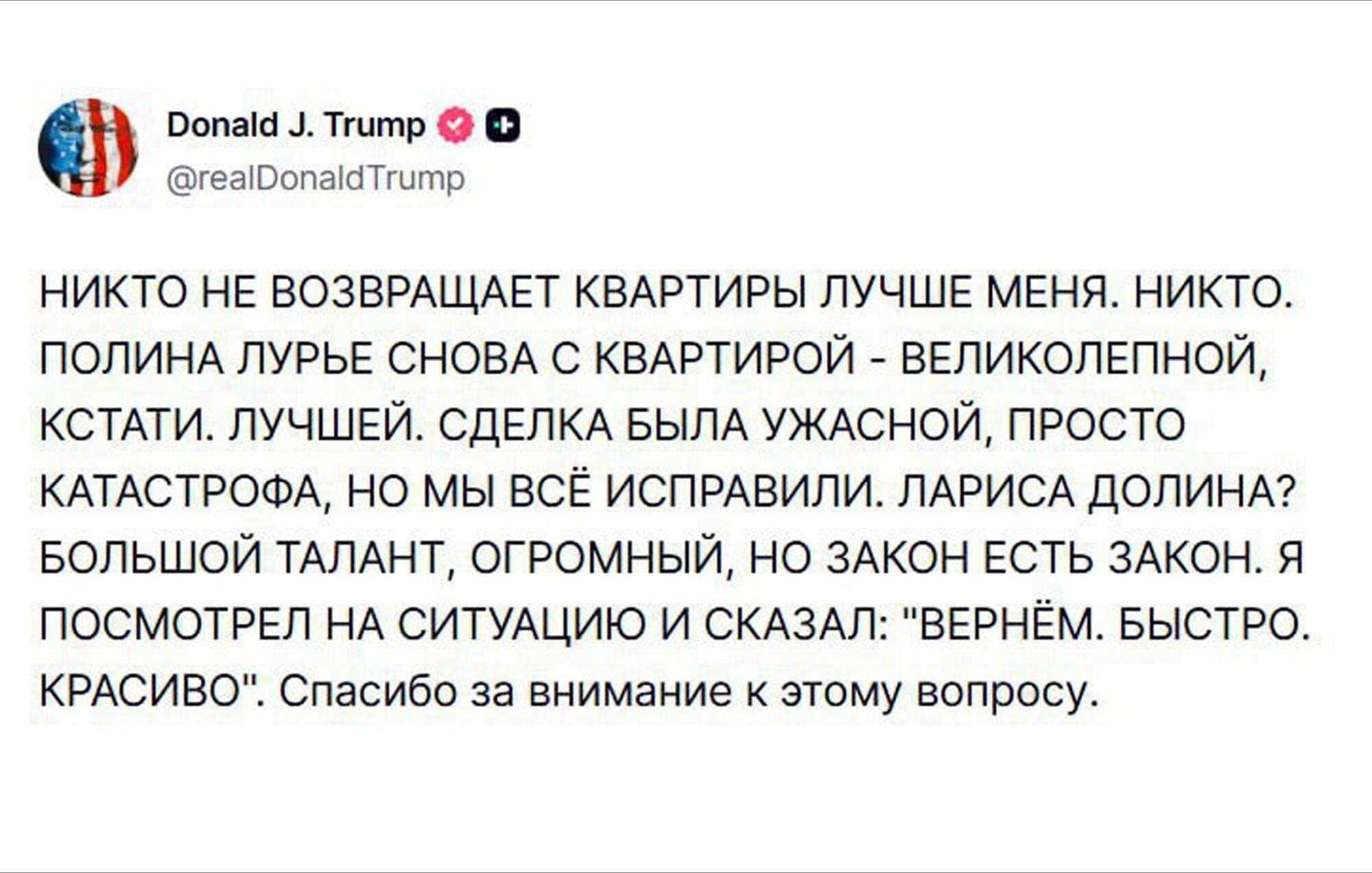 НИКТО НЕ ВОЗВРАЩАЕТ КВАРТИРЫ ЛУЧШЕ МЕНЯ. НИКТО. ПОЛИНА ЛУРЬЕ С КВАРТИРЫ - ВЕЛИКОЛЕПНОЙ, КСТАТИ. ЛУЧШЕЙ. СДЕЛКА БЫЛА УЖАСНОЙ, ПРОСТО КАТАСТРОФА, НО МЫ ВСЁ ИСПРАВИЛИ. ЛАРИСА ДОЛИНА? БОЛЬШОЙ ТАЛАНТ, ОГРОМНЫЙ, НО ЗАКОН ЕСТЬ ЗАКОН. Я ПОСМОТРЕЛ НА СИТУАЦИЮ И СКАЗАЛ: 'ВЕРНЁМ. БЫСТРО. КРАСИВО'. Спасибо за внимание к этому вопросу.