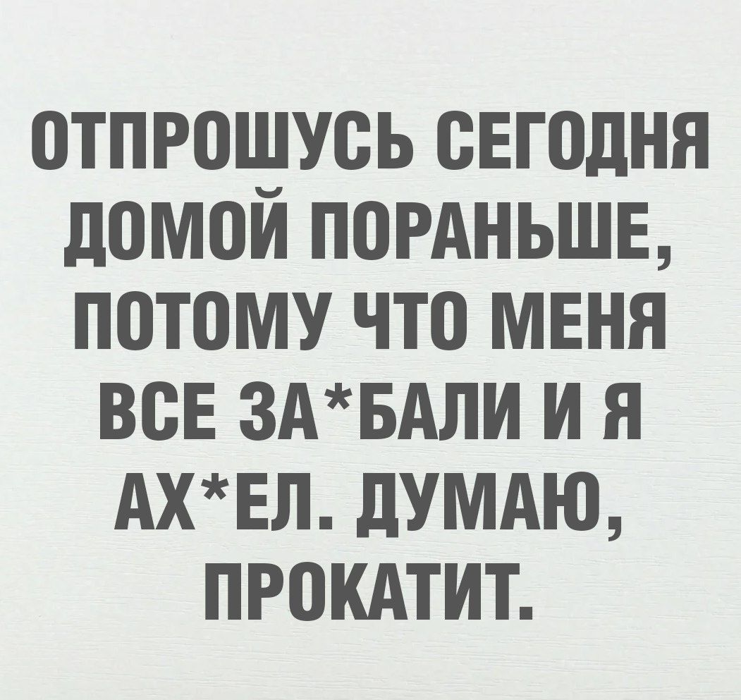 ОТПРОШУСЬ СЕГОДНЯ ДОМОЙ ПОРАНЬШЕ, ПОТОМУ ЧТО МЕНЯ ВСЕ ЗА*БАЛИ И Я АХ*ЕЛ. ДУМАЮ, ПРОКАТИТ.
