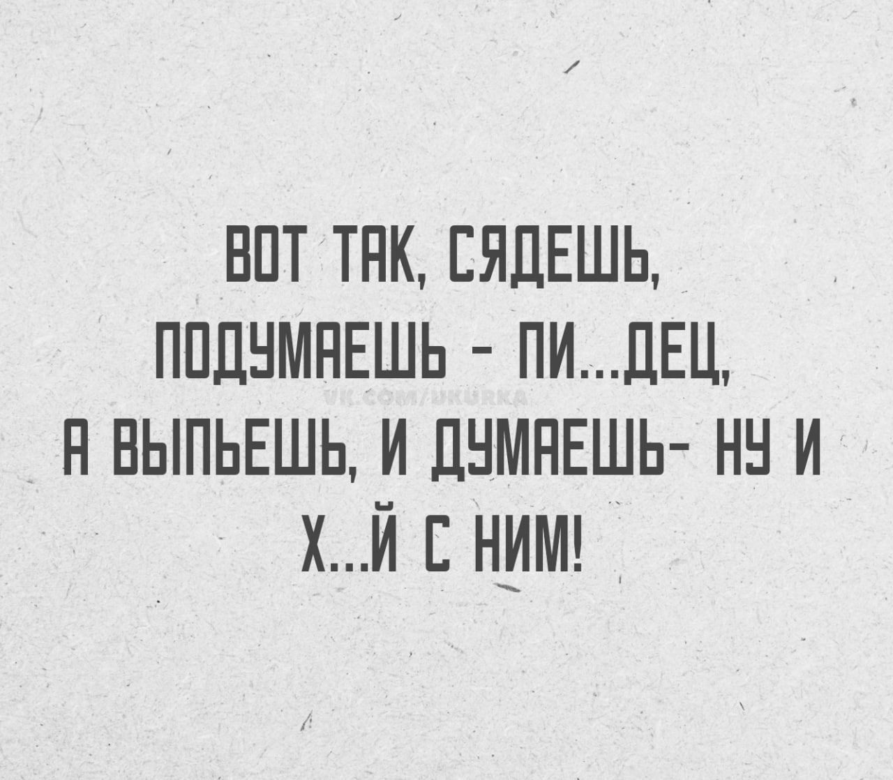 ВОТ ТАК, СЯДЕШЬ, ПОДУМАЕШЬ - ПИ...ДЕЦ, А ВЫПЬЕШЬ, И ДУМАЕШЬ- НУ И Х...Й С НИМ!