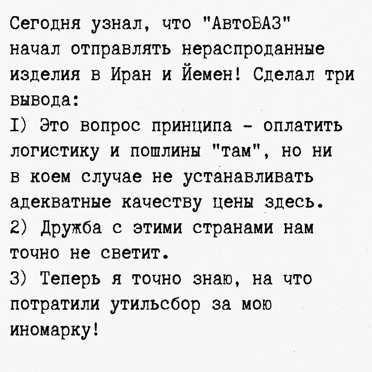 Сегодня узнал, что «АвтоВАЗ» начал отправлять нераспроданные изделия в Иран и Йемен! Сделал три вывода: 1) Это вопрос принципа — оплатить логистику и пошлины “там”, но не устанавливать адекватные цены здесь. 2) Дружба с этими странами нам точно не светит. 3) Теперь я точно знаю, на что потратили утильсбор за мою иномарку!