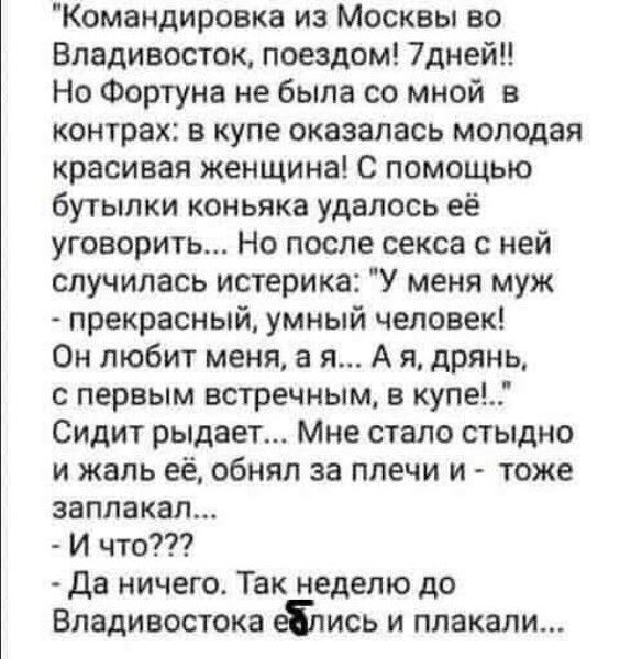 Командировака из Москвы во Владивосток, поедтом! 7 дней!! Но Фортуна не была со мной в контрах: в купе оказалась молодая красивая женщина! С помощью бутылки коньяка коньяка удалось её уговорить... Но после секса с ней случилась истерика: 'У меня муж - прекрасный, умный человек! Он любит меня, а я... А я, дрянь, с первым встретичным, в купе...' Сидит рыдает... Мне стало стыдно и жалко её, обнял за плечи и - тоже заплакал... - И что??? - Да ничего. Так неделю до Владивостока еблись и плакали...