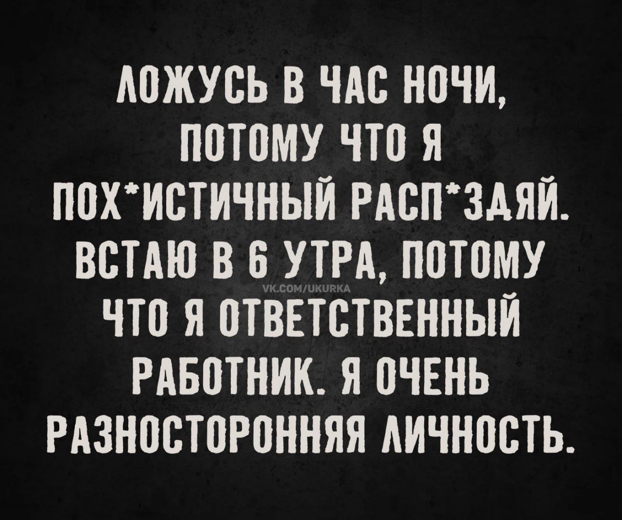 ЛОЖУСЬ В ЧАС НОЧИ, ПОТОМУ ЧТО Я ПОХ*ИСТИЧНЫЙ РАСП*ДЯЙ. ВСТАЮ В 6 УТРА, ПОТОМУ ЧТО Я ОТВЕТСТВЕННЫЙ РАБОТНИК. Я ОЧЕНЬ РАЗНОСТОРННЯЯ ЛИЧНОСТЬ.