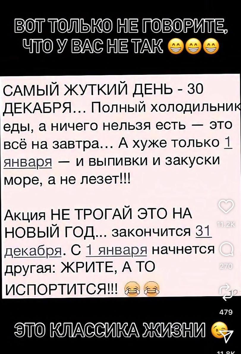ВОТ ТОЛЬКО НЕ ГОВОРИТЕ ЧТО У ВАС НЕ ТАК Самый жуткий день - 30 декабря... Полный холодильник еды, а ничего нельзя есть — это всё на завтра... А хуже только 1 января — и выпивки и закуски море, а не лезет!!! Акция НЕ ТРОГАЙ ЭТО НА НОВЫЙ ГОД... закончится 31 декабря. С 1 января начнется другая: ЖРИТЕ, А ТО ИСПОРТИТСЯ!!!