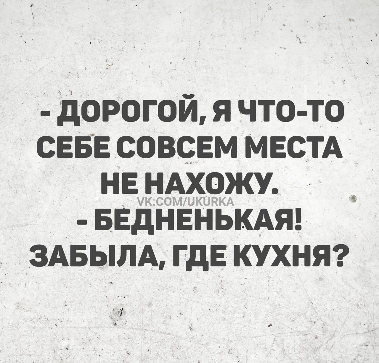 - ДОРОГОЙ, Я ЧТО-ТО СЕБЕ СОВСЕМ МЕСТА НЕ НАХОЖУ. - БЕДНЕНЬКАЯ! ЗАБЫЛА, ГДЕ КУХНЯ?