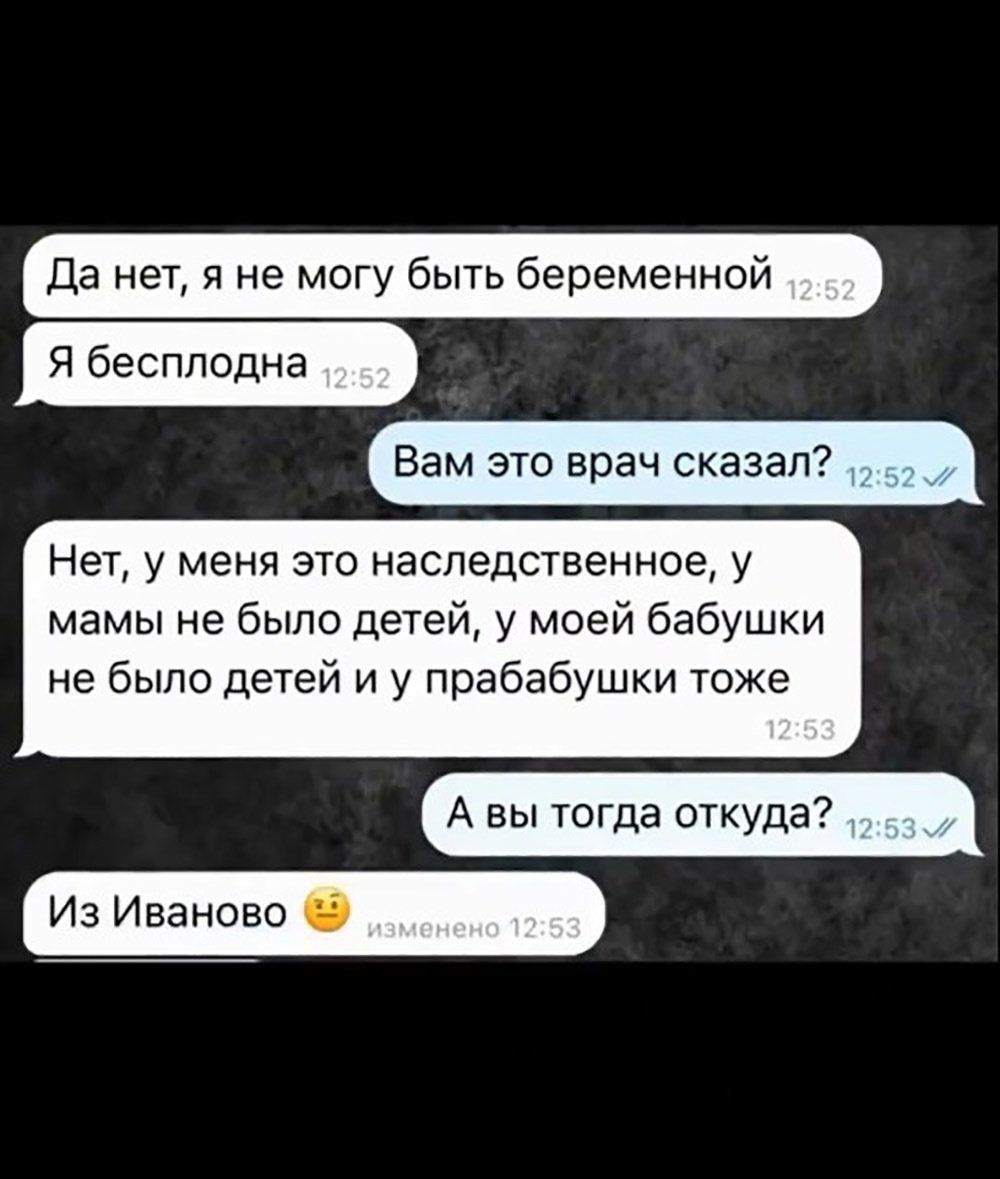 Да нет, я не могу быть беременной
Я бесплодна
Вам это врач сказал?
Нет, у меня это наследственное, у мамы не было детей, у моей бабушки не было детей и у прабабушки тоже
А вы тогда откуда?
Из Иваново 😏