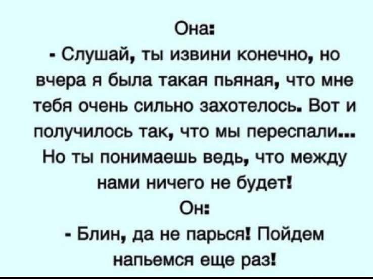 Она: - Слушай, ты извини конечно, но вчера я была такая пьяная, что мне тебя очень сильно захотелось. Вот и получилось так, что мы переспали... Но ты понимаешь ведь, что между нами ничего не будет! Он: - Блин, да не парься! Пойдём напьемся ещё раз!
