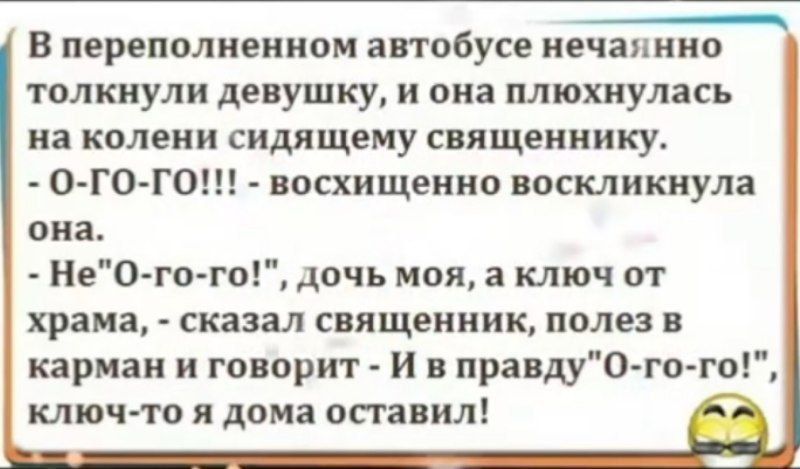В переполненном автобусе нечаянно толкнули девушку, и она плюхнулась на колени сидящему священнику. - о-го-го!!! - восхищенно воскликнула она. - Не-о-го-го!, дочь моя, а ключ от храма, - сказал священник, полез в карман и говорит - И в правду «о-го-го!», ключ-то я дома оставил!