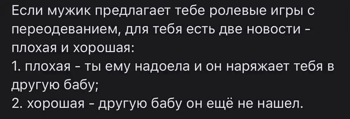 Если мужик предлагает тебе рольевые игры с переодеванием, для тебя есть две новости - плохая и хорошая: 1. плохая - ты ему надоела и он наряжает тебя в другую бабу; 2. хорошая - другую бабу он ещё не нашел.