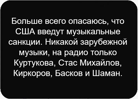 Больше всего опасаюсь, что США введут музыкальные санкции. Никакой зарубежной музыки, на радио только Куртюкова, Стас Михайлов, Киркоров, Басков и Шаман.