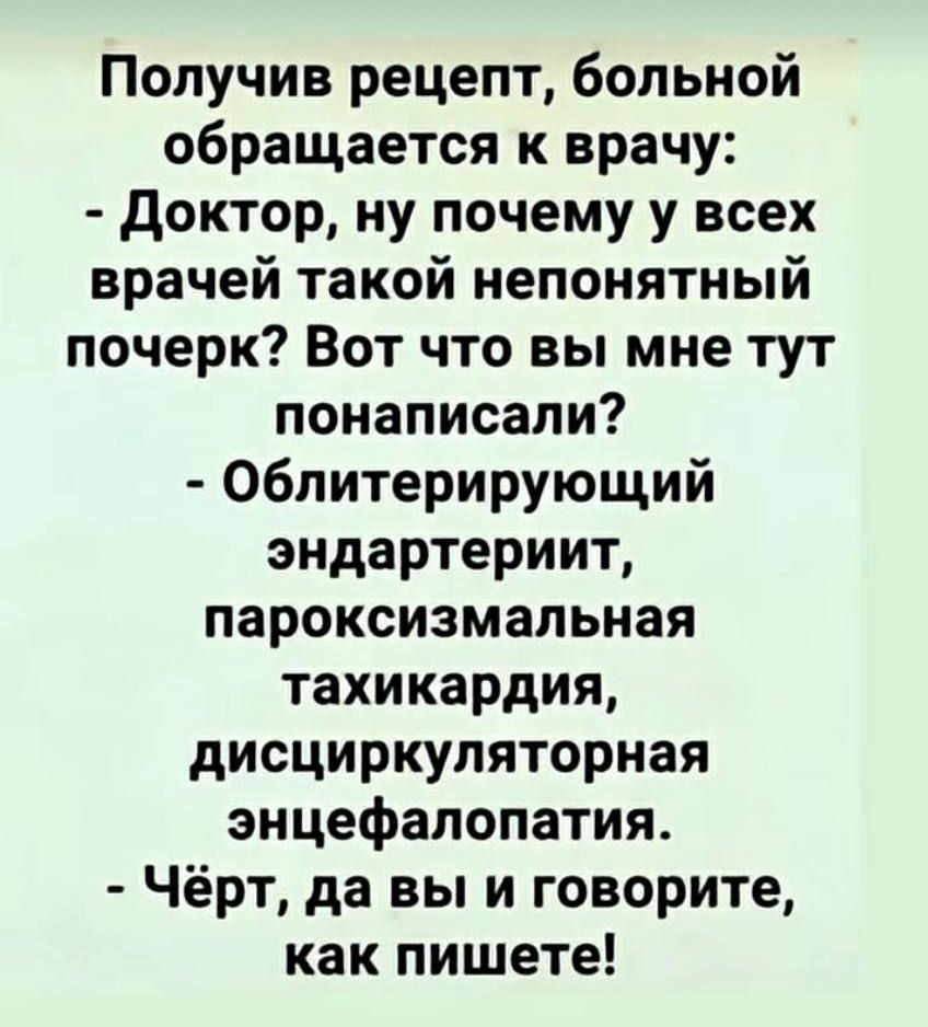 Получив рецепт, больной обращается к врачу: - Доктор, ну почему у всех врачей такой непонятный почерк? Вот что вы мне тут пописали? - Облитерирующий эндартериит, пароксимальная тахикардия, дисциркуляторная энцефалопатия. - Чёрт, да вы и говорите, как пишете!