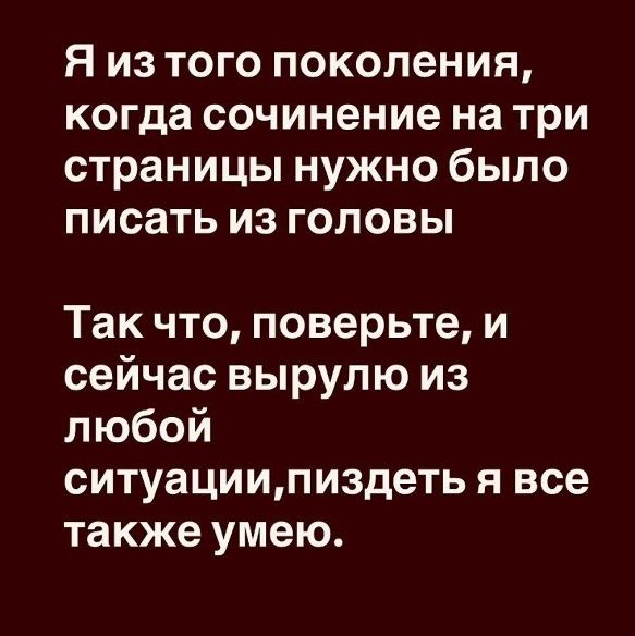Я из того поколения, когда сочинение на три страницы нужно было писать из головы Так что, поверьте, и сейчас вырыло из любой ситуации, пиздеть я все тоже умею.