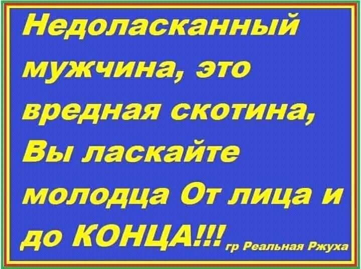 Недоласканный мужчина, это вредная скотина, Вы ласкайте молодца От лица и до КОНЦА!!!