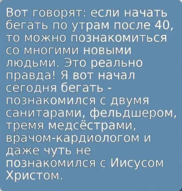 Вот говорят: если начать бегать по утрам после 40, то можно познакомиться со многими новыми людьми. Это реально правда! Я вот начал сегодня бегать - познакомился с двумя санитарaми, фельдшером, тремя медсестрами, врачом-кардиологом и даже чуть не познакомился с Иисусом Христом.