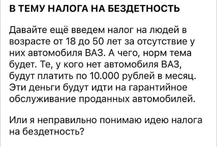 В ТЕМУ НАЛОГА НА БЕЗДЕТНОСТЬ

Давайте ещё введем налог на людей в возрасте от 18 до 50 лет за отсутствие у них автомобиля ВАЗ. А чего, норм тема будет. Те, у кого нет автомобиля ВАЗ, будут платить по 10.000 рублей в месяц. Эти деньги будут идти на гарантийное обслуживание проданных автомобилей.

Или я неправильно понимаю идею налога на бездетность?