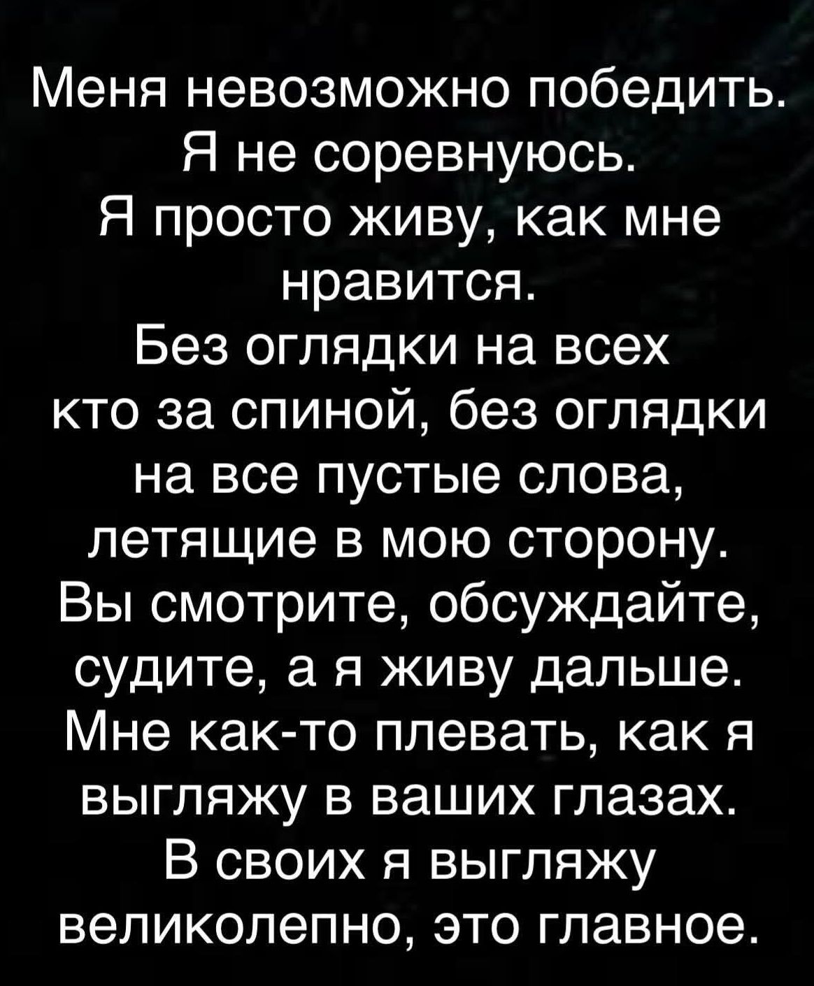 Меня невозможно победить. Я не соревнуюсь. Я просто живу, как мне нравится. Без оглядки на всех кто за спиной, без оглядки на все пустые слова, летящие в мою сторону. Вы смотрите, обсуждайте, судите, а я живу дальше. Мне как-то плевать, как я выгляжу в ваших глазах. В своих я выигрываю великолепно, это главное.