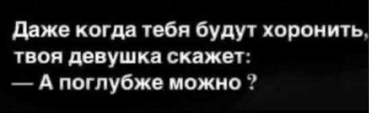 Даже когда тебя будут хоронить, твоя девушка скажет: — А поглубже можно ?