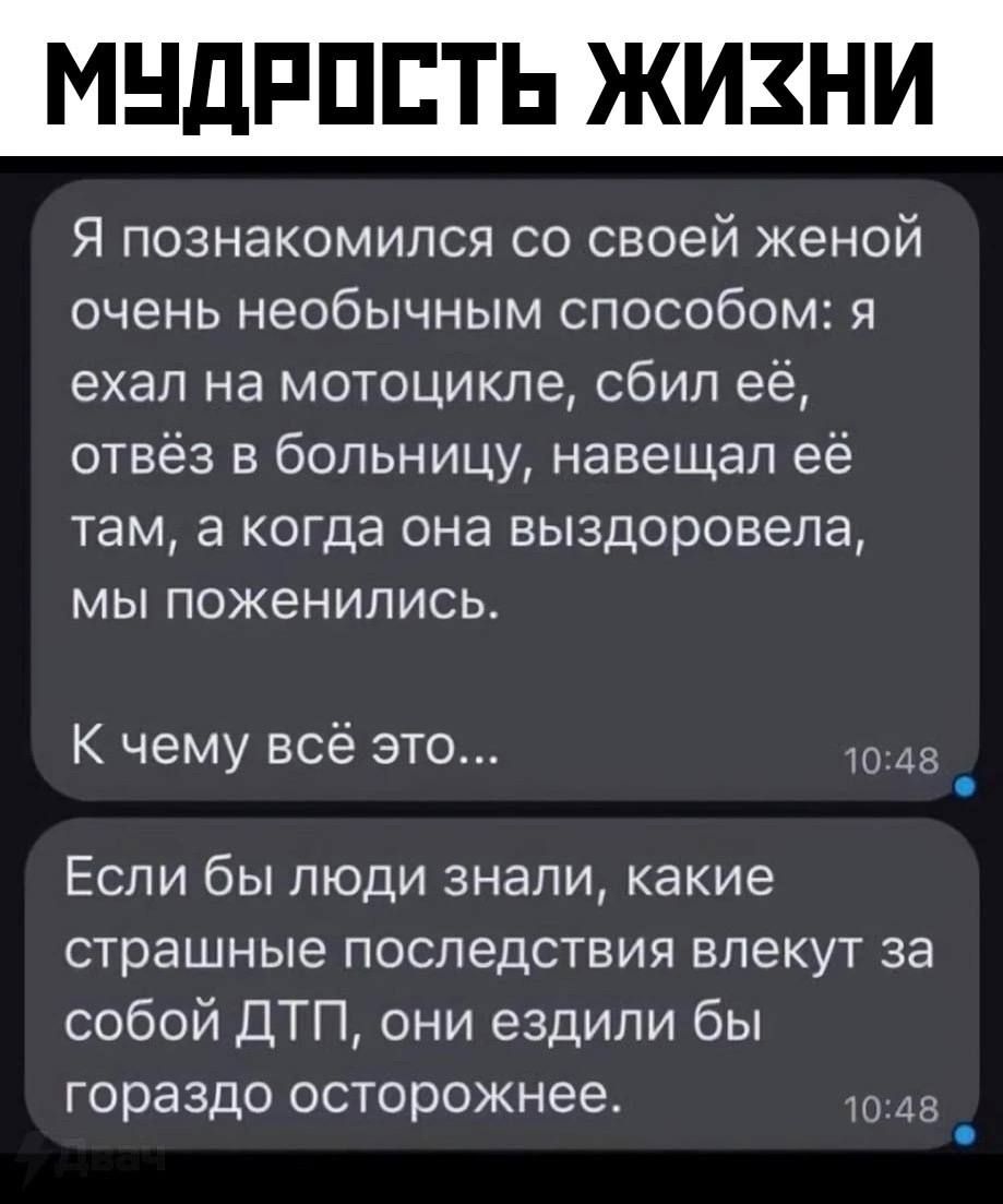 Я познакомился со своей женой очень необычным способом: я ехал на мотоцикле, сбил её, отвёз в больницу, навещал её там, а когда она выздоровела, мы поженились.
К чему всё это... Если бы люди знали, какие страшные последствия влекут за собой ДТП, они ездили бы гораздо осторожнее.