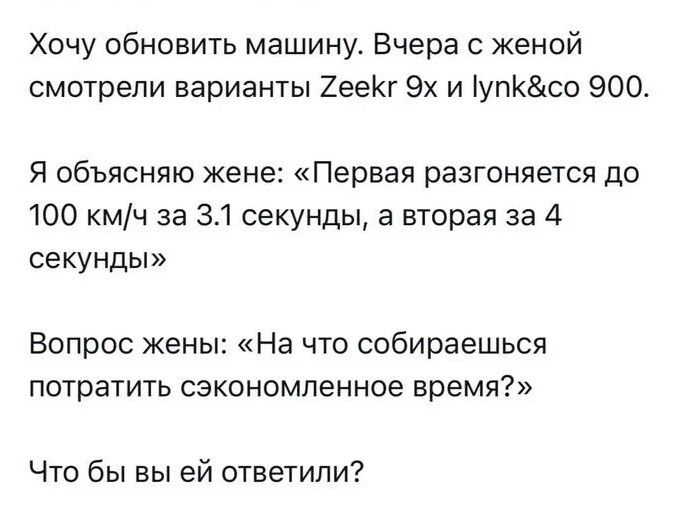 Хочу обновить машину. Вчера с женой смотрели варианты Zeekr 9x и lynk&co 900. Я объясняю жене: «Первая разгоняется до 100 км/ч за 3.1 секунды, а вторая за 4 секунды» Вопрос жены: «На что собираешься потратить сэкономленное время?» Что бы вы ей ответили?