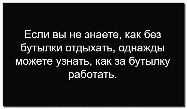 Если вы не знаете, как без бутылки отдыхать, однажды можете узнать, как за бутылку работать.