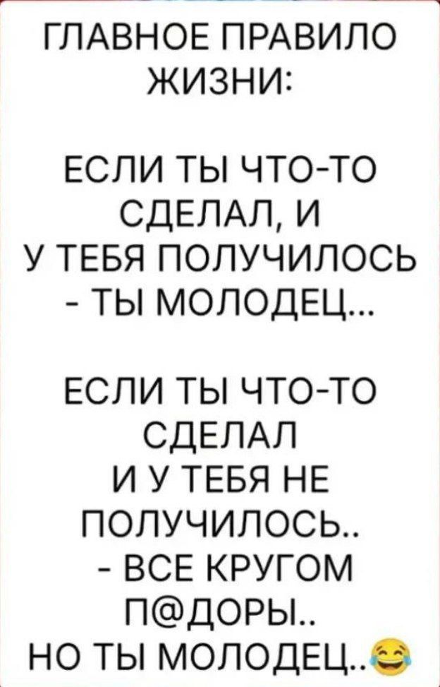 ГЛАВНОЕ ПРАВИЛО ЖИЗНИ:
ЕСЛИ ТЫ ЧТО-ТО СДЕЛАЛ, И У ТЕБЯ ПОЛУЧИЛОСЬ – ТЫ МОЛОДЕЦ...
ЕСЛИ ТЫ ЧТО-ТО СДЕЛАЛ И У ТЕБЯ НЕ ПОЛУЧИЛОСЬ... – ВСЕ КРУГОМ П@ДОРЫ.. НО ТЫ МОЛОДЕЦ.. 😂