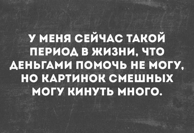 У меня сейчас такой период в жизни, что деньги помочь не могу, но картинок смешных могу кинуть много.