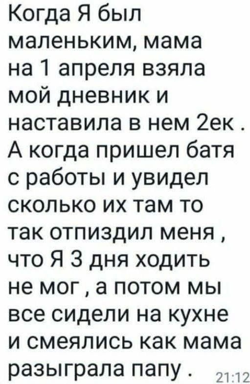Когда я был маленьким, мама на 1 апреля взяла мой дневник и наставила в нем 2ек. А когда пришёл батя с работы и увидел, сколько их там, то так отпиздил меня, что я 3 дня ходить не мог, а потом мы все сидели на кухне и смеялись, как мама разыграла папу.