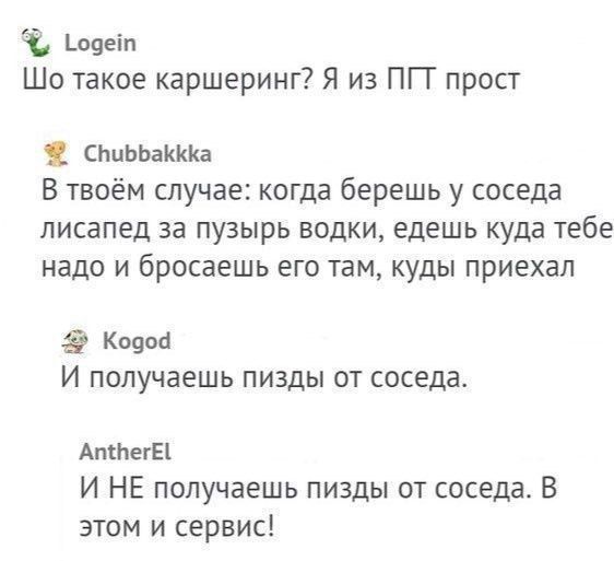 Шо такое каршеринг? Я из ПП прост
Chubbakkka: В твоём случае: когда берешь у соседа л.. за пузыр водки, едешь куда тебе надо и бросаешь его там, куда приехал
Kogod: И получаешь пизды от соседа.
AntherEl: И НЕ получаешь пизды от соседа. В этом и сервис!