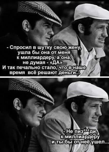 - Спросил в шутку свою жену, ушла бы она от меня к миллиардеру, а она, не думая – 'Да'... И так печально стало, что в наше время всё решают деньги..
- Не пизди, к миллиардеру и ты бы от неё ушёл...