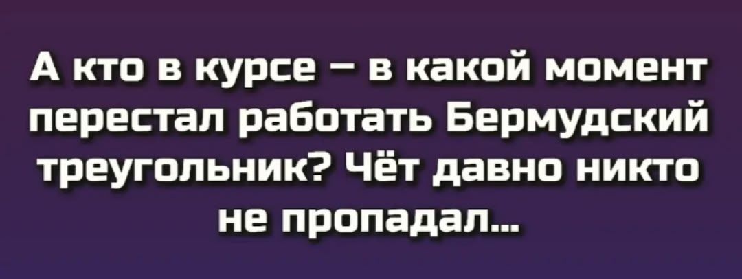 А кто в курсе – в какой момент перестал работать Бермудский треугольник? Чёт давно никто не пропадал...