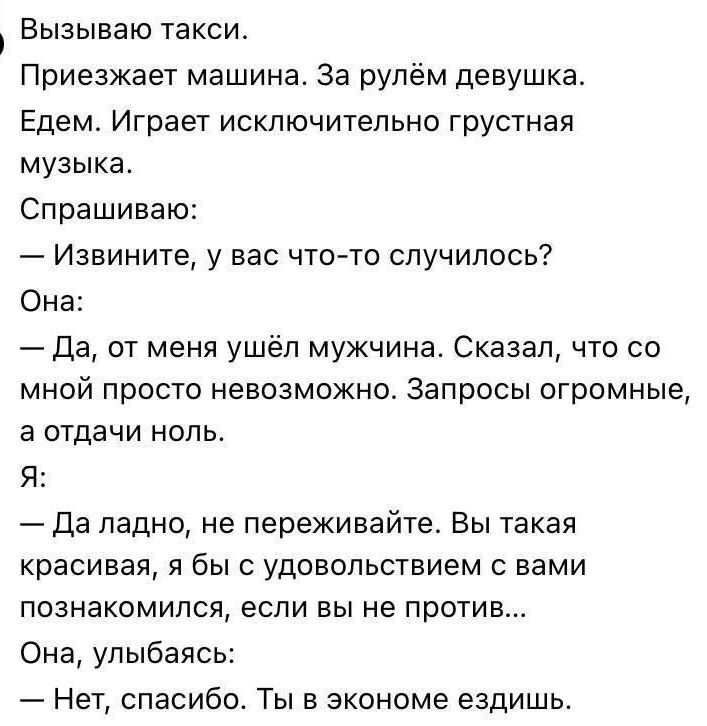 Вызываю такси. Приезжает машина. За рулём девушка. Едем. Играет exclusively грустная музыка. Спрашиваю: — Извините, у вас что-то случилось? Она: — Да, от меня ушёл мужчина. Сказал, что со мной просто невозможно. Запросы огромные, а отдачи ноль. Я: — Да ладно, не переживайте. Вы такая красивая, я бы с удовольствием с вами познакомился, если вы не против... Она, улыбаясь: — Нет, спасибо. Ты в экономе ездишь.