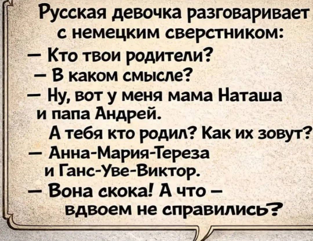 Русская девушка разговаривает с немецким сверстником: - Кто твои родители? - В каком смысле? - Ну, вот у меня мама Наташа и папа Андрей. А тебя кто родил? Как их зовут? - Анна-Мария-Тереза и Ганс-Уве-Виктор. - Вона скока! А что — вдвоем не справились?