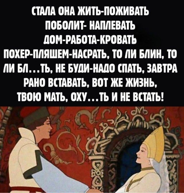СТАЛА ОНА ЖИТЬ-ПОЖИВАТЬ, ПОБОЛИТ-НАПЛЕВАВ, ДОМ-РАБОТА-КРОВАТЬ, ПОХЕР-ПЛЯШЕМ-НАСРАТЬ, ТО ЛИ БЛИН, ТО ЛИ БЛ...ТЬ, НЕ БУДИ-НАДО СПАТЬ, ЗАВТРА РАНО ВСТАВАТЬ, ВОТ ЖЕ ЖИЗНЬ, ТВОЮ МАТЬ, ОХУ...ТЬ И НЕ ВСТАТЬ!