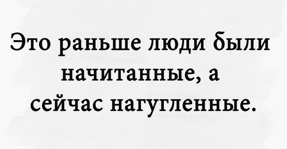 Это раньше люди были начитанные, а сейчас нагугленные.