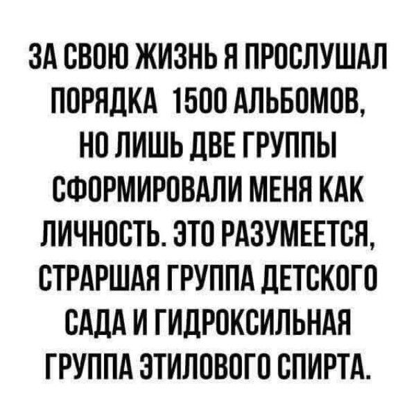 ЗА СВОЮ ЖИЗНЬ Я ПРОСЛУШАЛ ПОРЯДКА 1500 АЛЬБОМОВ, НО ЛИШЬ ДВЕ ГРУППЫ СФОРМИРОВАЛИ МЕНЯ КАК ЛИЧНОСТЬ. ЭТО РАЗУМЕЕТСЯ, СТАРШАЯ ГРУППА ДЕТСКОГО САДА И ГИДРОКСИЛЬНАЯ ГРУППА ЭТИЛОВОГО СПИРТА.