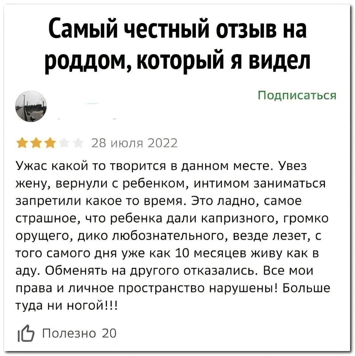 Самый честный отзыв на роддом, который я видел
Ужас какой то творится в данном месте. Увез жену, вернули с ребенком, интимом заниматься запретили какое то время. Это ладно, самое страшное, что ребенка дали капризного, громко орущего, дико любознательного, везде лезет, с того самого дня уже как 10 месяцев живу как в аду. Обменять на другого отказались. Все мои права и личное пространство нарушены! Больше туда ни ногой!!!