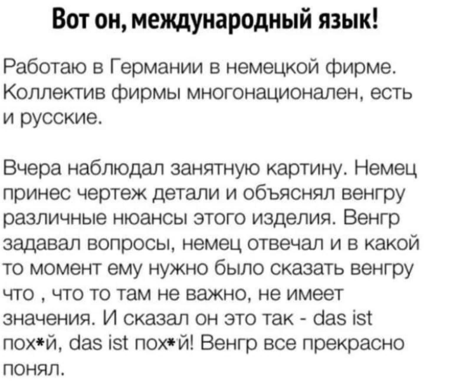 Вот он, международный язык! Работаю в Германии в немецкой фирме. Коллектив фирмы многонационален, есть и русские. Вчера наблюдал занятную картину. Немец принёс чертёж детали и объяснял венгру различные нюансы этого изделия. Венгр задал вопросы, немец отвечал и в какой-то момент ему нужно было сказать венгру что-то, что-то там не важно, не имеет значения. И сказал он это так - das ist … das ist … Венгр всё прекрасно понял.