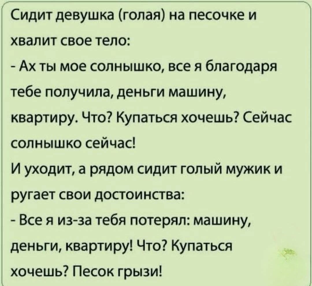 Сидит девушка (голая) на песочке и хвалит свое тело:
- Ах ты мое солнышко, всё я благодарю тебя получила: деньги, машину, квартиру. Что? Купаться хочешь? Сейчас, солнышко!
И уходит, а рядом сидит голый мужик и ругает свои достоинства:
- Всё я из-за тебя потерял: машину, деньги, квартиру! Что? Купаться хочешь? Песок грызи!