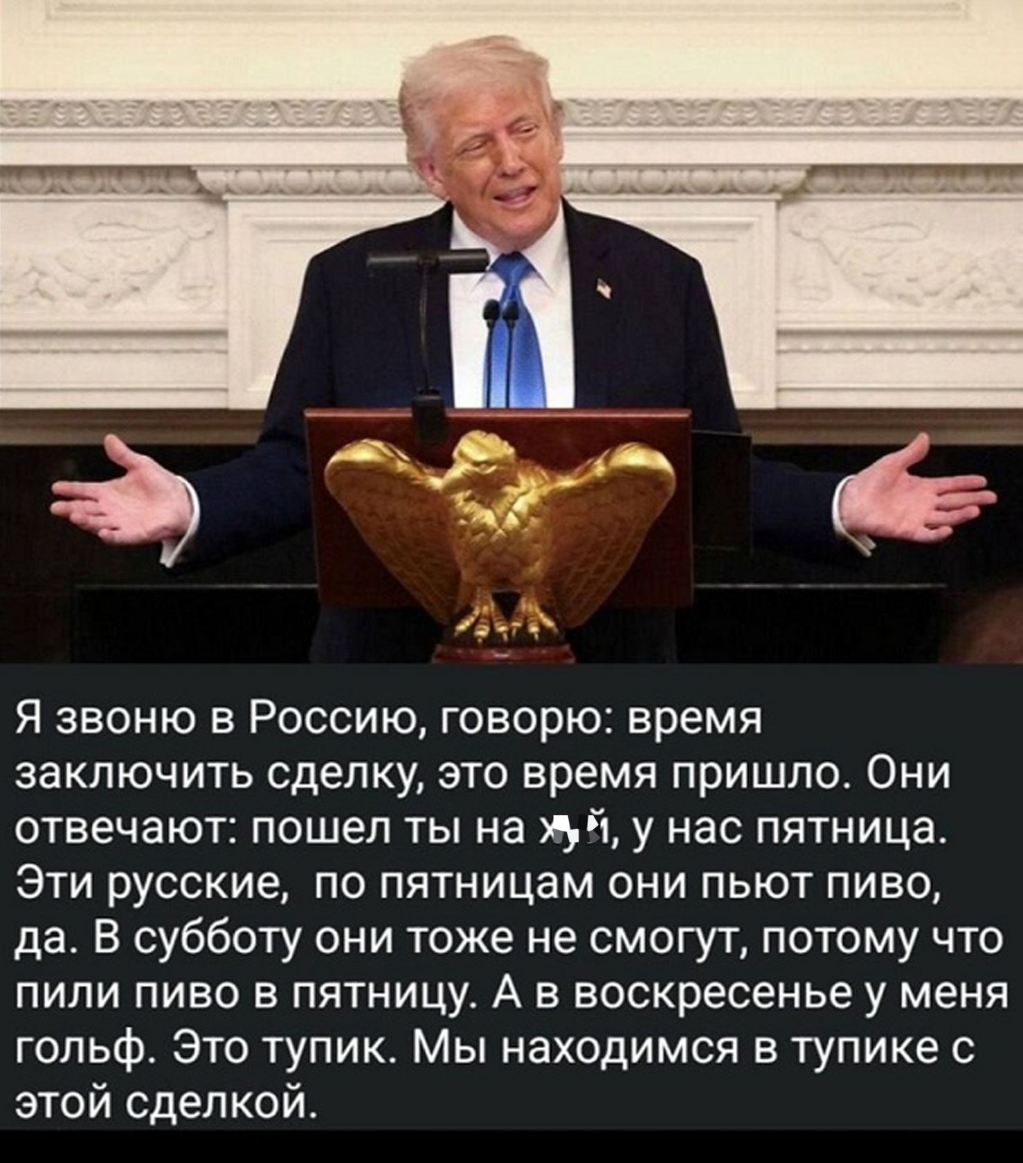 Я звоню в Россию, говорю: время заключить сделку, это время пришло. Они отвечают: пошел ты на хуй, у нас пятница. Эти русские, по пятницам они пьют пиво, да. В субботу они тоже не смогут, потому что пили пиво в пятницу. А в воскресенье у меня гольф. Это тупик. Мы находимся в тупике с этой сделкой.