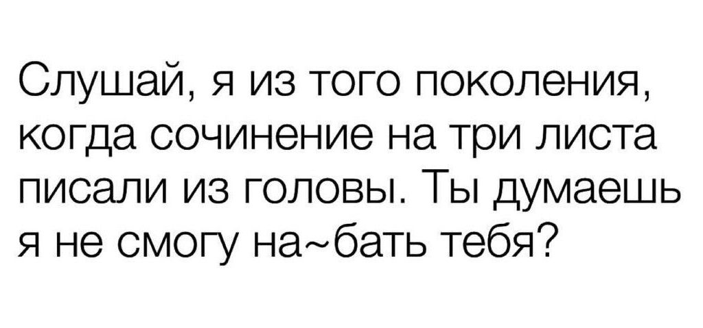 Слушай, я из того поколения, когда сочинение на три листа писали из головы. Ты думаешь я не могу на~бать тебя?