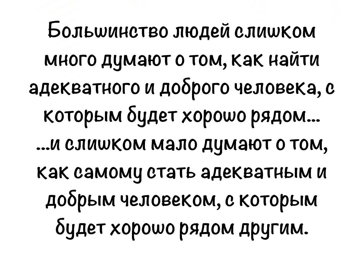 Большинство людей слишком много думают о том, как найти адекватного и доброго человека, с которым будет хорошо рядом... ...и слишком мало думают о том, как самому стать адекватным и добрым человеком, с которым будет хорошо рядом другим.