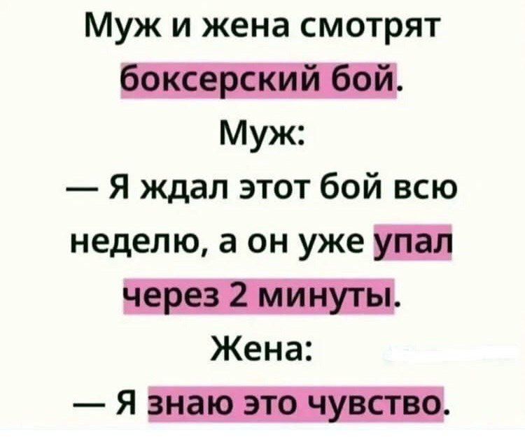 Муж и жена смотрят боксёрский бой. Муж: — Я ждал этот бой всю неделю, а он уже упал через 2 минуты. Жена: — Я знаю это чувство.
